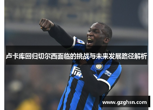 卢卡库回归切尔西面临的挑战与未来发展路径解析 卢卡库回归切尔西面临的挑战与未来发展路径解析